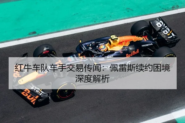 红牛车队车手交易传闻：佩雷斯续约困境深度解析