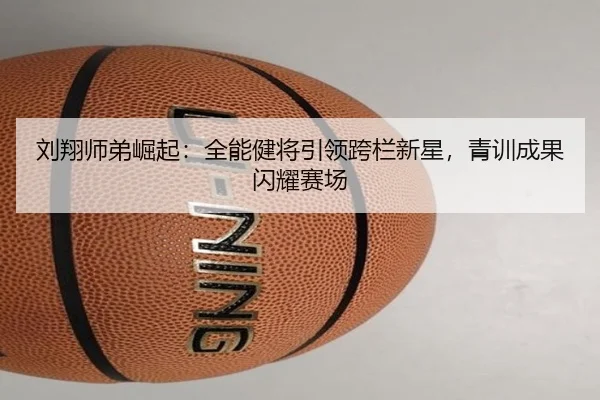 刘翔师弟崛起：全能健将引领跨栏新星，青训成果闪耀赛场