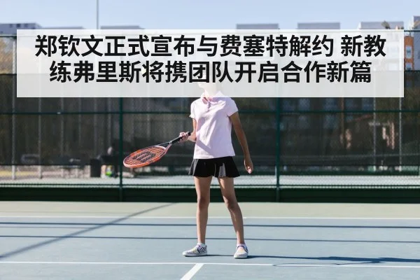 郑钦文正式宣布与费塞特解约 新教练弗里斯将携团队开启合作新篇