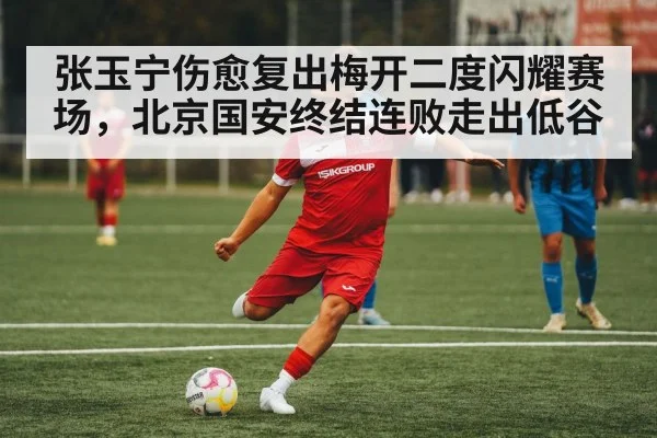 张玉宁伤愈复出梅开二度闪耀赛场，北京国安终结连败走出低谷