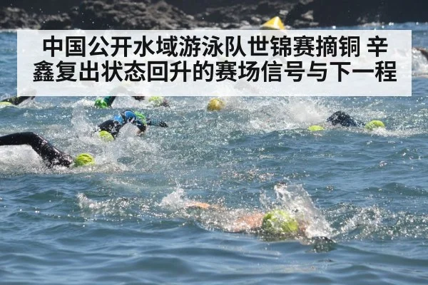 中国公开水域游泳队世锦赛摘铜 辛鑫复出状态回升的赛场信号与下一程